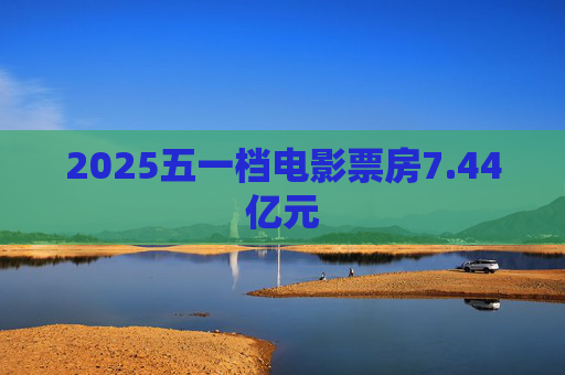 2025五一档电影票房7.44亿元