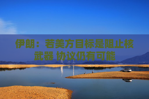 伊朗：若美方目标是阻止核武器 协议仍有可能
