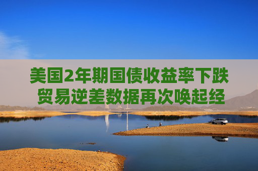 美国2年期国债收益率下跌 贸易逆差数据再次唤起经济担忧