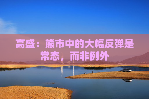 高盛：熊市中的大幅反弹是常态，而非例外