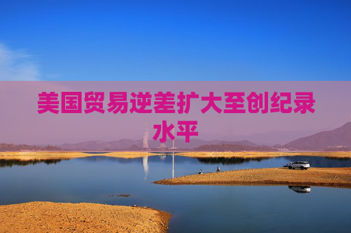 美国贸易逆差扩大至创纪录水平