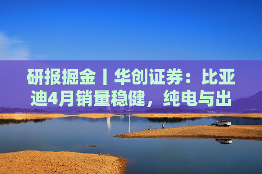 研报掘金丨华创证券：比亚迪4月销量稳健，纯电与出海表现亮眼，维持“强推”评级  第1张