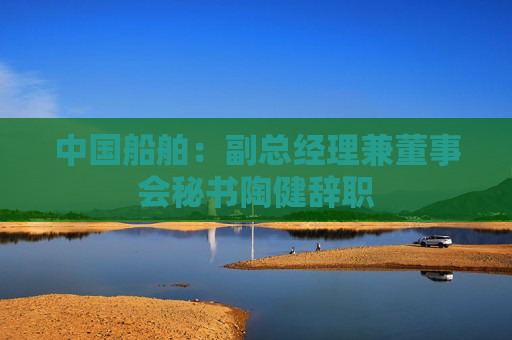 中国船舶：副总经理兼董事会秘书陶健辞职