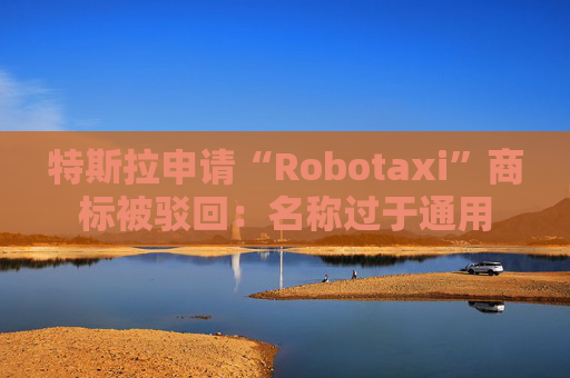 特斯拉申请“Robotaxi”商标被驳回：名称过于通用
