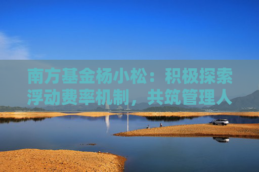 南方基金杨小松：积极探索浮动费率机制，共筑管理人与投资者共生共荣新生态
