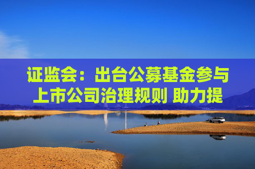 证监会：出台公募基金参与上市公司治理规则 助力提升上市公司质量