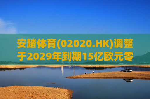 安踏体育(02020.HK)调整于2029年到期15亿欧元零息有担保可换股债券换股价