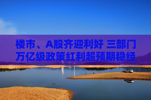 楼市、A股齐迎利好 三部门万亿级政策红利超预期稳经济