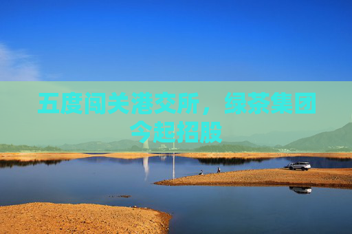 五度闯关港交所，绿茶集团今起招股