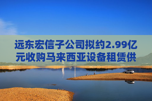 远东宏信子公司拟约2.99亿元收购马来西亚设备租赁供应商80%股权