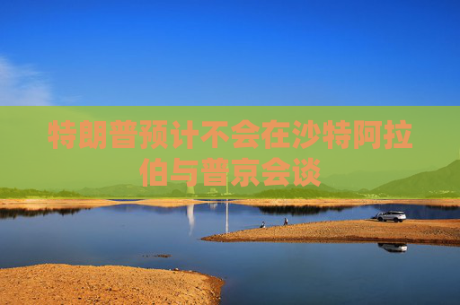 特朗普预计不会在沙特阿拉伯与普京会谈