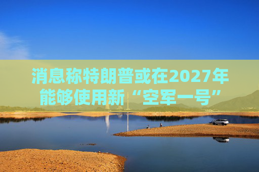 消息称特朗普或在2027年能够使用新“空军一号”