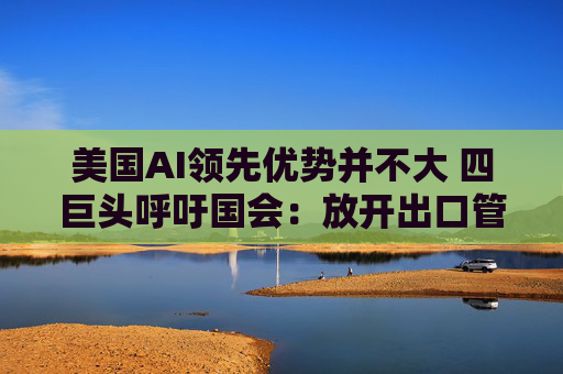 美国AI领先优势并不大 四巨头呼吁国会：放开出口管制和监管！  第1张
