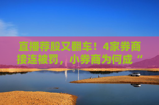 直播荐股又翻车！4家券商接连被罚，小券商为何成“重灾区”？
