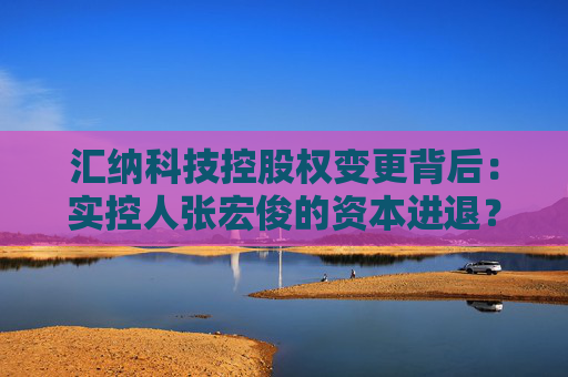 汇纳科技控股权变更背后：实控人张宏俊的资本进退？公司业绩乏力