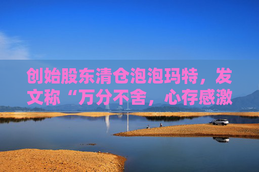 创始股东清仓泡泡玛特，发文称“万分不舍，心存感激”