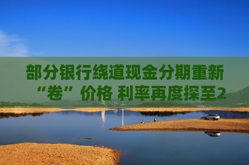 部分银行绕道现金分期重新“卷”价格 利率再度探至2字头