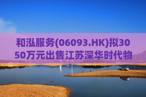 和泓服务(06093.HK)拟3050万元出售江苏深华时代物业51%股权