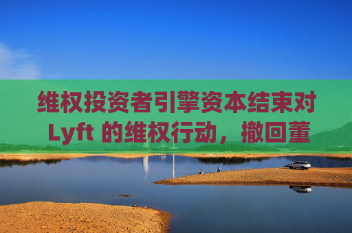 维权投资者引擎资本结束对 Lyft 的维权行动，撤回董事会提名候选人