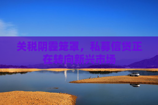 关税阴霾笼罩，私募信贷正在转向新兴市场