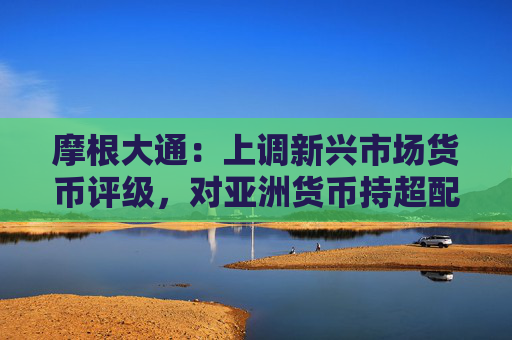 摩根大通：上调新兴市场货币评级，对亚洲货币持超配评级