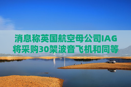 消息称英国航空母公司IAG将采购30架波音飞机和同等数量的空客飞机