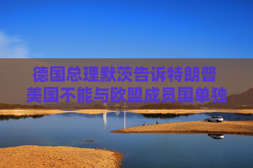 德国总理默茨告诉特朗普 美国不能与欧盟成员国单独缔结贸易协议