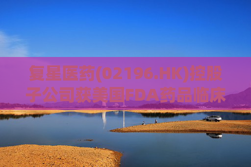 复星医药(02196.HK)控股子公司获美国FDA药品临床试验批准