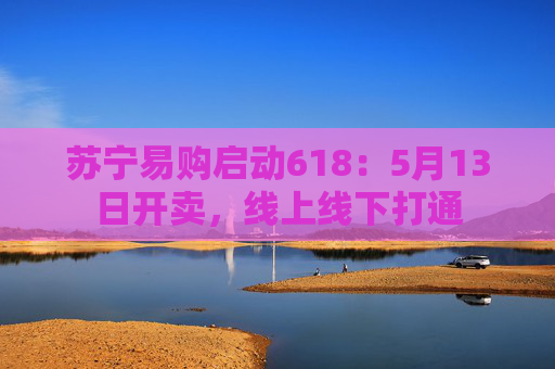 苏宁易购启动618：5月13日开卖，线上线下打通