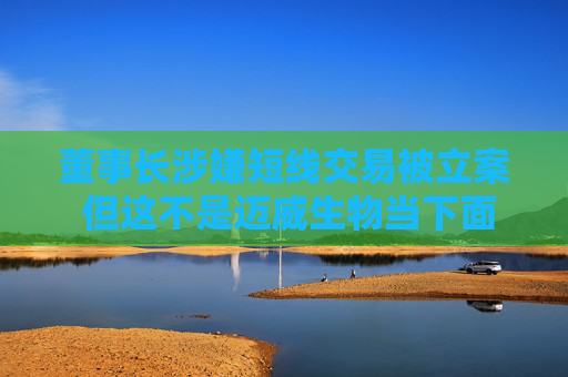 董事长涉嫌短线交易被立案 但这不是迈威生物当下面临的最大挑战
