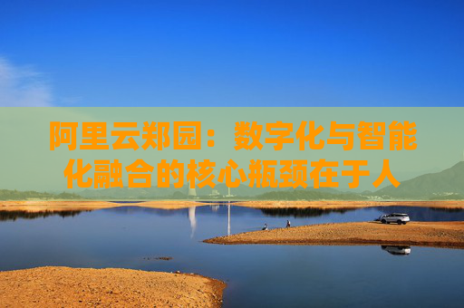 阿里云郑园：数字化与智能化融合的核心瓶颈在于人
