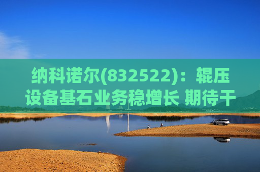 纳科诺尔(832522)：辊压设备基石业务稳增长 期待干法电极与固态电池等后续放量