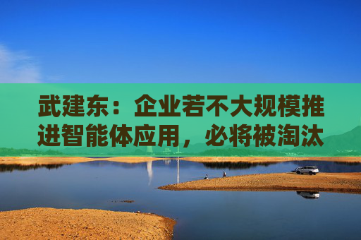 武建东：企业若不大规模推进智能体应用，必将被淘汰