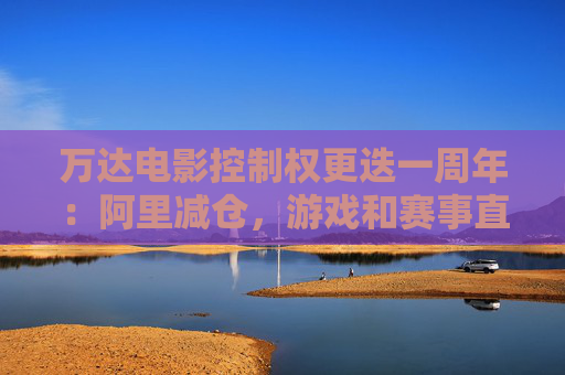 万达电影控制权更迭一周年：阿里减仓，游戏和赛事直播登场 新东家如何改写这家老牌上市影企命运？