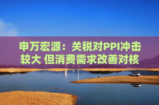 申万宏源：关税对PPI冲击较大 但消费需求改善对核心CPI形成较大支撑