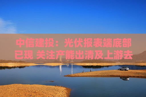 中信建投：光伏报表端底部已现 关注产能出清及上游去库进度  第1张