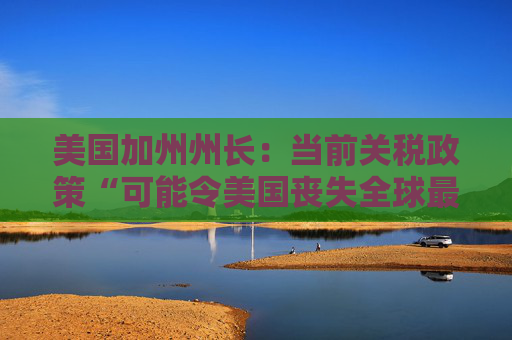 美国加州州长：当前关税政策“可能令美国丧失全球最大经济体地位”