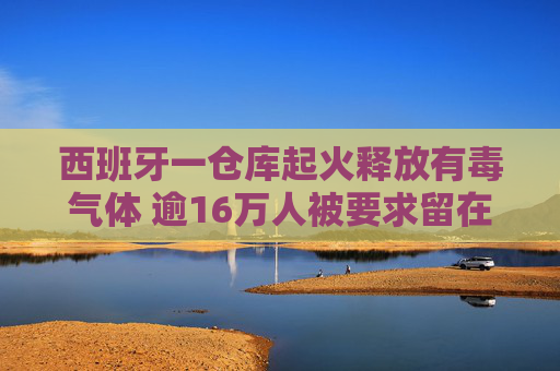 西班牙一仓库起火释放有毒气体 逾16万人被要求留在室内做好防护  第1张