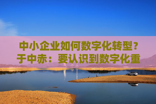 中小企业如何数字化转型？于中赤：要认识到数字化重要性，培养自身人才  第1张