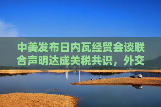 中美发布日内瓦经贸会谈联合声明达成关税共识，外交部回应