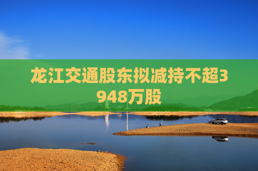 龙江交通股东拟减持不超3948万股