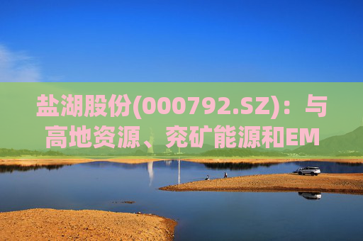 盐湖股份(000792.SZ)：与高地资源、兖矿能源和EMR签署项目合作意向书