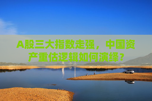 A股三大指数走强，中国资产重估逻辑如何演绎？