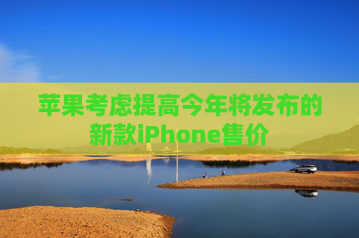 苹果考虑提高今年将发布的新款iPhone售价
