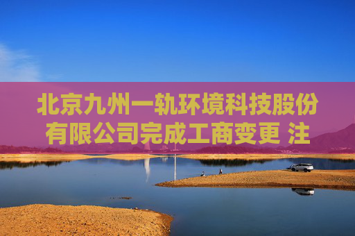 北京九州一轨环境科技股份有限公司完成工商变更 注册资本增至10000万元