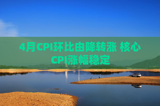 4月CPI环比由降转涨 核心CPI涨幅稳定  第1张