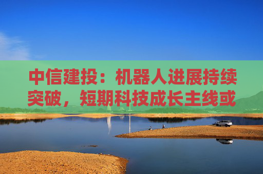 中信建投：机器人进展持续突破，短期科技成长主线或持续占优  第1张