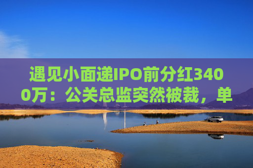 遇见小面递IPO前分红3400万：公关总监突然被裁，单店销售额下降