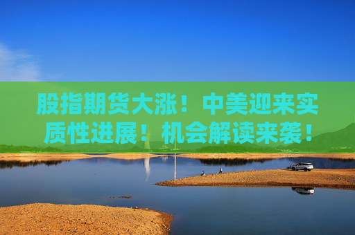 股指期货大涨！中美迎来实质性进展！机会解读来袭！  第1张