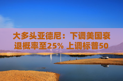 大多头亚德尼：下调美国衰退概率至25% 上调标普500年底目标至6500点